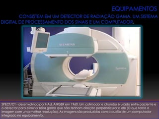 SPECT/CT - desenvolvida por HALL ANGER em 1960. Um colimador e chumbo é usado entre paciente e
o detector para eliminar raios gama que não tenham direção perpendicular a ele (O que torna a
imagem com uma melhor resolução). As imagens são produzidas com o auxílio de um computador
integrado no equipamento.
 