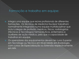  integra uma equipe que reúne profissionais de diferentes
formações. Os técnicos de Medicina Nuclear trabalham
normalmente integrados numa equipe multidisciplinar que
inclui colegas de profissão, médicos, físicos, radiologistas
(Técnicos e Tecnólogos) farmacêuticos, enfermeiros e
auxiliares de ação médica, pelo que a capacidade de
trabalhar em equipe.
 Os operadores dos equipamentos devem ter curso Superior
em Tecnólogo ou Técnico em Nível Médio em Radiologia,
com cursos de Especialização ou Extensão respectivamente
em MN.
 