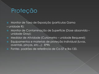  Monitor de Taxa de Exposição (partículas Gama
– unidade R);
 Monitor de Contaminação de Superfície (Dose absorvida –
unidade Gray);
 Medidor de Atividade (Curiometro – unidade Bequerel);
 Equipamentos e materiais de proteção individual (luvas,
aventais, pinças, etc...); EPRs
 Fontes padrões de referência de Co-57 e Ba-133.
 