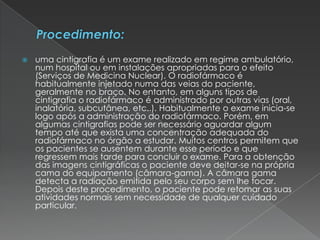  uma cintigrafia é um exame realizado em regime ambulatório,
num hospital ou em instalações apropriadas para o efeito
(Serviços de Medicina Nuclear). O radiofármaco é
habitualmente injetado numa das veias do paciente,
geralmente no braço. No entanto, em alguns tipos de
cintigrafia o radiofármaco é administrado por outras vias (oral,
inalatória, subcutânea, etc..). Habitualmente o exame inicia-se
logo após a administração do radiofármaco. Porém, em
algumas cintigrafias pode ser necessário aguardar algum
tempo até que exista uma concentração adequada do
radiofármaco no órgão a estudar. Muitos centros permitem que
os pacientes se ausentem durante esse período e que
regressem mais tarde para concluir o exame. Para a obtenção
das imagens cintigráficas o paciente deve deitar-se na própria
cama do equipamento (câmara-gama). A câmara gama
detecta a radiação emitida pelo seu corpo sem lhe tocar.
Depois deste procedimento, o paciente pode retomar as suas
atividades normais sem necessidade de qualquer cuidado
particular.
 