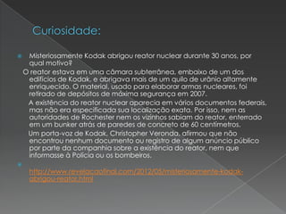  Misteriosamente Kodak abrigou reator nuclear durante 30 anos, por
qual motivo?
O reator estava em uma câmara subterrânea, embaixo de um dos
edifícios de Kodak, e abrigava mais de um quilo de urânio altamente
enriquecido. O material, usado para elaborar armas nucleares, foi
retirado de depósitos de máxima segurança em 2007.
A existência do reator nuclear aparecia em vários documentos federais,
mas não era especificada sua localização exata. Por isso, nem as
autoridades de Rochester nem os vizinhos sabiam do reator, enterrado
em um bunker atrás de paredes de concreto de 60 centímetros.
Um porta-voz de Kodak, Christopher Veronda, afirmou que não
encontrou nenhum documento ou registro de algum anúncio público
por parte da companhia sobre a existência do reator, nem que
informasse à Polícia ou os bombeiros.

http://www.revelacaofinal.com/2012/05/misteriosamente-kodak-
abrigou-reator.html
 
