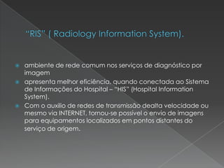  ambiente de rede comum nos serviços de diagnóstico por
imagem
 apresenta melhor eficiência, quando conectada ao Sistema
de Informações do Hospital – “HIS” (Hospital Information
System).
 Com o auxilio de redes de transmissão dealta velocidade ou
mesmo via INTERNET, tornou-se possível o envio de imagens
para equipamentos localizados em pontos distantes do
serviço de origem.
 