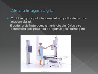  O ruído é o principal fator que afeta a qualidade de uma
imagem digital.
E pode ser definido como um artefato eletrônico e se
caracteriza pela presença de “granulação”na imagem.
 