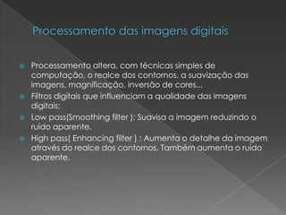  Processamento altera, com técnicas simples de
computação, o realce dos contornos, a suavização das
imagens, magnificação, inversão de cores...
 Filtros digitais que influenciam a qualidade das imagens
digitais:
 Low pass(Smoothing filter ): Suavisa a imagem reduzindo o
ruído aparente.
 High pass( Enhancing filter ) : Aumenta o detalhe da imagem
através do realce dos contornos. Também aumenta o ruído
aparente.
 