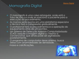  O mamógrafo é uma caixa retangular, onde está o
tubo de raio x e onde se posiciona a paciente para a
execução do procedimento.
 As mamas serão postas em uma plataforma especial e
o técnico fará a compressão gradualmente.
 O profissional fará os procedimentos e a operação do
equipamento atrás de um biombo.
 Um Sistema de Detecção Assistida Computadorizada
(CAD) adquire a imagem digital ou mesmo a
convencional, que ainda pode ser digitalizada
posteriormente.
 O programa de computador desse sistema, busca
áreas com anormalidades de densidade,
massa e calcificações.
Mamo Digital
 