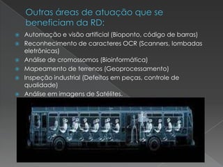  Automação e visão artificial (Bioponto, código de barras)
 Reconhecimento de caracteres OCR (Scanners, lombadas
eletrônicas)
 Análise de cromossomos (Bioinformática)
 Mapeamento de terrenos (Geoprocessamento)
 Inspeção industrial (Defeitos em peças, controle de
qualidade)
 Análise em imagens de Satélites.
 