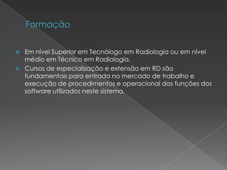  Em nível Superior em Tecnólogo em Radiologia ou em nível
médio em Técnico em Radiologia.
 Cursos de especialização e extensão em RD são
fundamentais para entrada no mercado de trabalho e
execução de procedimentos e operacional das funções dos
software utilizados neste sistema.
 