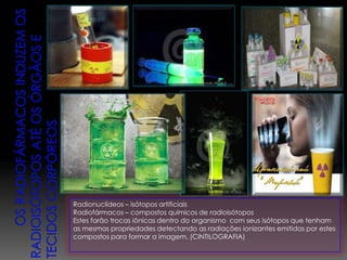 Radionuclídeos – isótopos artificiais
Radiofármacos – compostos químicos de radioisótopos
Estes farão trocas iônicas dentro do organismo com seus isótopos que tenham
as mesmas propriedades detectando as radiações ionizantes emitidas por estes
compostos para formar a imagem. (CINTILOGRAFIA)
 