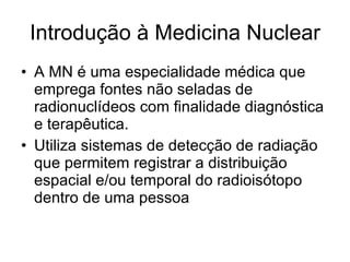 Introdução à Medicina Nuclear A MN é uma especialidade médica que emprega fontes não seladas de radionuclídeos com finalidade diagnóstica e terapêutica. Utiliza sistemas de detecção de radiação que permitem registrar a distribuição espacial e/ou temporal do radioisótopo dentro de uma pessoa 