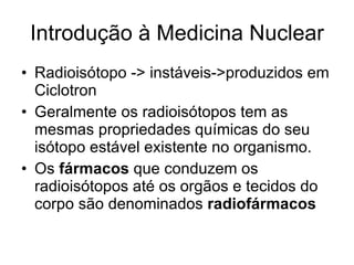 Introdução à Medicina Nuclear Radioisótopo -> instáveis->produzidos em Ciclotron Geralmente os radioisótopos tem as mesmas propriedades químicas do seu isótopo estável existente no organismo. Os  fármacos  que conduzem os radioisótopos até os orgãos e tecidos do corpo são denominados  radiofármacos 