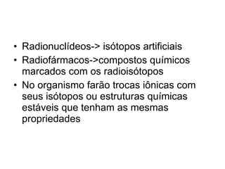 Radionuclídeos-> isótopos artificiais Radiofármacos->compostos químicos marcados com os radioisótopos No organismo farão trocas iônicas com seus isótopos ou estruturas químicas estáveis que tenham as mesmas propriedades 