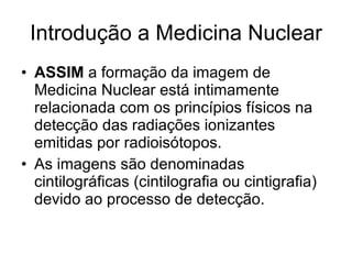 Introdução a Medicina Nuclear ASSIM  a formação da imagem de Medicina Nuclear está intimamente relacionada com os princípios físicos na detecção das radiações ionizantes emitidas por radioisótopos. As imagens são denominadas cintilográficas (cintilografia ou cintigrafia) devido ao processo de detecção. 