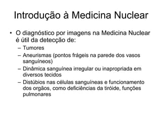 Introdução à Medicina Nuclear O diagnóstico por imagens na Medicina Nuclear é útil da detecção de: Tumores Aneurismas (pontos frágeis na parede dos vasos sanguíneos) Dinâmica sanguínea irregular ou inapropriada em diversos tecidos Distúbios nas células sanguíneas e funcionamento dos orgãos, como deficiências da tiróide, funções pulmonares 