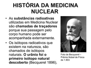 HISTÓRIA DA MEDICINA NUCLEAR   As  substâncias radioativas  utilizadas em Medicina Nuclear são  chamadas de traçadores  porque sua passagem pelo corpo humano pode ser acompanhada externamente.  Os isótopos radioativos que existem na natureza, são chamados de isótopos naturais.  O urânio foi o primeiro isótopo natural descoberto  (Becquerel 1896), Foto de Becquerel – Prêmio Nobel de Física de 1.903 
