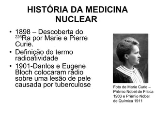 HISTÓRIA DA MEDICINA NUCLEAR   1898 – Descoberta do  226 Ra por Marie e Pierre Curie. Definição do termo radioatividade 1901-Danlos e Eugene Bloch colocaram rádio sobre uma lesão de pele causada por tuberculose Foto de Marie Curie – Prêmio Nobel de Física 1903 e Prêmio Nobel de Química 1911 