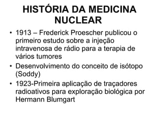 HISTÓRIA DA MEDICINA NUCLEAR   1913 – Frederick Proescher publicou o primeiro estudo sobre a injeção intravenosa de rádio para a terapia de vários tumores Desenvolvimento do conceito de isótopo (Soddy) 1923-Primeira aplicação de traçadores radioativos para exploração biológica por Hermann Blumgart 