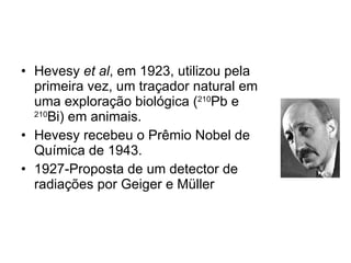 Hevesy  et al , em 1923, utilizou pela primeira vez, um traçador natural em uma exploração biológica ( 210 Pb e  210 Bi) em animais.  Hevesy recebeu o Prêmio Nobel de Química de 1943. 1927-Proposta de um detector de radiações por Geiger e Müller 