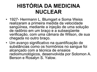 HISTÓRIA DA MEDICINA NUCLEAR 1927- Herrmann L. Blumgart e Soma Weiss realizaram a primeira medida da velocidade sangüínea, mediante a injeção de uma solução de radônio em um braço e a subseqüente verificação, com uma câmara de Wilson, de sua chegada no outro braço. Um avanço significativo na quantificação de substâncias como os hormônios no sangue foi alcançado com a técnica de ensaios radioimunológicos, desenvolvida por Solomon A. Berson e Rosalyn S. Yalow. 