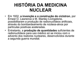HISTÓRIA DA MEDICINA NUCLEAR Em 1932,  a invenção e a construção do cíclotron , por Ernest O. Lawrence e M. Stanley Livingstone, possibilitaram a produção de radionuclídeos artificiais, através do bombardeamento de núcleos-alvos por partículas positivas aceleradas.  Entretanto, a  produção de quantidades  suficientes de radionuclídeos para uso médico só se iniciou com o advento dos reatores nucleares, desenvolvidos durante a segunda guerra mundial.  