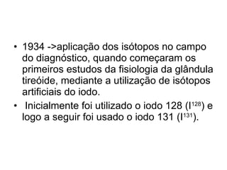 1934 ->aplicação dos isótopos no campo do diagnóstico, quando começaram os primeiros estudos da fisiologia da glândula tireóide, mediante a utilização de isótopos artificiais do iodo. Inicialmente foi utilizado o iodo 128 (I 128 ) e logo a seguir foi usado o iodo 131 (I 131 ).  