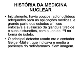 HISTÓRIA DA MEDICINA NUCLEAR Inicialmente, havia poucos radionuclídeos adequados para as aplicações médicas, e grande parte dos estudos clínicos enfocava a avaliação da glândula tireóide e suas disfunções, com o uso do  131 I na forma de iodeto.  O principal detector usado era o contador Geiger-Müller, que indicava e media a presença do radiofármaco. Sem imagem. 