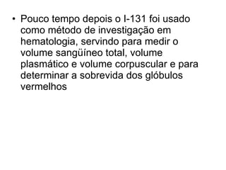 Pouco tempo depois o I-131 foi usado como método de investigação em hematologia, servindo para medir o volume sangüíneo total, volume plasmático e volume corpuscular e para determinar a sobrevida dos glóbulos vermelhos 