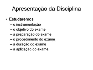 Apresentação da Disciplina Estudaremos  o instrumentação o objetivo do exame a preparação do exame o procedimento do exame a duração do exame a aplicação do exame 