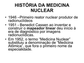 HISTÓRIA DA MEDICINA NUCLEAR 1946 –Primeiro reator nuclear produtor de radionuclídeos 1951 - Benedict Cassen ao inventar e construir o  mapeador linear  deu início à era de diagnóstico por imagens radionuclídicas.  Em 1952, o termo “Medicina Nuclear” substituiu a denominação de “Medicina Atômica”, que fora o primeiro nome da especialidade. 