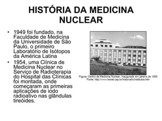 HISTÓRIA DA MEDICINA NUCLEAR 1949 foi fundado, na Faculdade de Medicina da Universidade de São Paulo, o primeiro Laboratório de Isótopos da América Latina  1954, uma Clínica de Medicina Nuclear no Serviço de Radioterapia do Hospital das Clínicas foi montada, onde começaram as primeiras aplicações de iodo radioativo nas glândulas tireóides. 