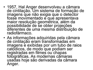 1957, Hal Anger desenvolveu a câmara de cintilação. Um sistema de formação de imagens que não exigia que o detector fosse movimentado e que apresentava maior resolução geométrica, além da possibilidade de se obter projeções diferentes de uma mesma distribuição de radiofármaco.  As informações adquiridas pela câmara de cintilação eram transformadas em imagens e exibidas por um tubo de raios catódicos, de modo que podiam ser registradas em filmes ou chapas fotográficas. As modernas câmaras usadas hoje são derivadas da câmara Anger. 