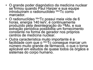 O grande poder diagnóstico da medicina nuclear se firmou quando Paul Harper e sua equipe introduziram o radionuclídeo  99m Tc como marcador.  O radionuclídeo  99m Tc possui meia vida de 6 horas, energia 140 keV, é continuamente produzido pela desintegração do  99 Mo, e sua extração periódica possibilita um fornecimento constante na forma de gerador nos próprios centros de medicina nuclear. Outra característica muito importante é a facilidade com que o  99m Tc consegue marcar um número muito grande de fármacos, o que o torna aplicável em estudos de quase todos os órgãos e sistemas do corpo humano. 