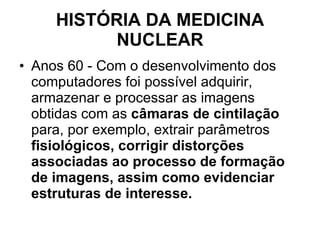 HISTÓRIA DA MEDICINA NUCLEAR Anos 60 - Com o desenvolvimento dos computadores foi possível adquirir, armazenar e processar as imagens obtidas com as  câmaras de cintilação  para, por exemplo, extrair parâmetros  fisiológicos, corrigir distorções associadas ao processo de formação de imagens, assim como evidenciar estruturas de interesse. 