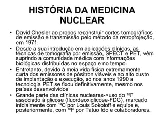 HISTÓRIA DA MEDICINA NUCLEAR David Chesler ao propos reconstruir cortes tomográficos de emissão e transmissão pelo método da retroprojeção, em 1971.  Desde a sua introdução em aplicações clínicas, as técnicas de tomografia por emissão, SPECT e PET, vêm suprindo a comunidade médica com informações biológicas distribuídas no espaço e no tempo.  Entretanto, devido à meia vida física extremamente curta dos emissores de pósitron viáveis e ao alto custo de implantação e execução, só nos anos 1990 a tecnologia PET se fixou definitivamente, mesmo nos países desenvolvidos Grande parte das clínicas nucleares->uso do  18 F associado à glicose (fluordeoxiglicose-FDG), marcado inicialmente com  14 C por Louis Sokoloff e equipe e, posteriormente, com  18 F por Tatuo Ido e colaboradores. 