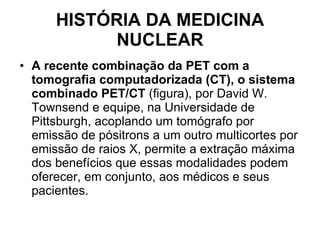HISTÓRIA DA MEDICINA NUCLEAR A recente combinação da PET com a tomografia computadorizada (CT), o sistema combinado PET/CT  (figura), por David W. Townsend e equipe, na Universidade de Pittsburgh, acoplando um tomógrafo por emissão de pósitrons a um outro multicortes por emissão de raios X, permite a extração máxima dos benefícios que essas modalidades podem oferecer, em conjunto, aos médicos e seus pacientes. 