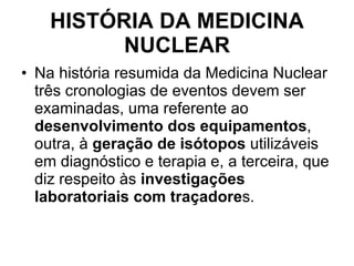 HISTÓRIA DA MEDICINA NUCLEAR Na história resumida da Medicina Nuclear três cronologias de eventos devem ser examinadas, uma referente ao  desenvolvimento dos equipamentos , outra, à  geração de isótopos  utilizáveis em diagnóstico e terapia e, a terceira, que diz respeito às  investigações laboratoriais com traçadore s. 