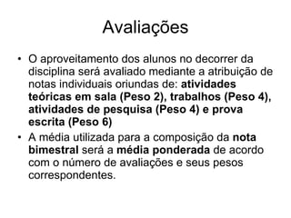 Avaliações O aproveitamento dos alunos no decorrer da disciplina será avaliado mediante a atribuição de notas individuais oriundas de:  atividades teóricas em sala (Peso 2), trabalhos (Peso 4), atividades de pesquisa (Peso 4) e prova escrita (Peso 6)   A média utilizada para a composição da  nota bimestral  será a  média ponderada  de acordo com o número de avaliações e seus pesos correspondentes.  