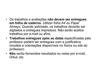 Os trabalhos e avaliações  não devem ser entregues em folha de caderno .  Utilizar folha A4 ou Papel Almaço . Quando solicitado, os trabalhos deverão ser digitados e entregues impressos. Não serão aceitos trabalhos por e-mail ou afins. Trabalhos entregues após as datas  especificadas pelo professor podem ser entregues com a justificativa (modelo e orientações disponíveis no Xerox ou site do professor). Não  serão fornecidos resultados ou notas por e-mail, Orkut, etc 