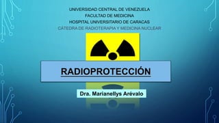 UNIVERSIDAD CENTRAL DE VENEZUELA
FACULTAD DE MEDICINA
HOSPITAL UNIVERSITARIO DE CARACAS
CÁTEDRA DE RADIOTERAPIA Y MEDICINA NUCLEAR
RADIOPROTECCIÓN
Dra. Marianellys Arévalo
 
