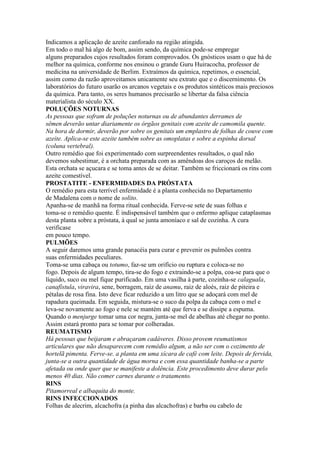 Indicamos a aplicação de azeite canforado na região atingida.
Em todo o mal há algo de bom, assim sendo, da química pode-se empregar
alguns preparados cujos resultados foram comprovados. Os gnósticos usam o que há de
melhor na química, conforme nos ensinou o grande Guru Huiracocha, professor de
medicina na universidade de Berlim. Extraímos da química, repetimos, o essencial,
assim como da razão aproveitamos unicamente seu extrato que e o discernimento. Os
laboratórios do futuro usarão os arcanos vegetais e os produtos sintéticos mais preciosos
da química. Para tanto, os seres humanos precisarão se libertar da falsa ciência
materialista do século XX.
POLUÇÕES NOTURNAS
As pessoas que sofram de poluções noturnas ou de abundantes derrames de
sêmen deverão untar diariamente os órgãos genitais com azeite de camomila quente.
Na hora de dormir, deverão por sobre os genitais um emplastro de folhas de couve com
azeite. Aplica-se este azeite também sobre as omoplatas e sobre a espinha dorsal
(coluna vertebral).
Outro remédio que foi experimentado com surpreendentes resultados, o qual não
devemos subestimar, é a orchata preparada com as amêndoas dos caroços de melão.
Esta orchata se açucara e se toma antes de se deitar. Também se friccionará os rins com
azeite comestível.
PROSTATITE - ENFERMIDADES DA PRÓSTATA
O remédio para esta terrível enfermidade é a planta conhecida no Departamento
de Madalena com o nome de solito.
Apanha-se de manhã na forma ritual conhecida. Ferve-se sete de suas folhas e
toma-se o remédio quente. É indispensável também que o enfermo aplique cataplasmas
desta planta sobre a próstata, à qual se junta amoníaco e sal de cozinha. A cura
verificase
em pouco tempo.
PULMÕES
A seguir daremos uma grande panacéia para curar e prevenir os pulmões contra
suas enfermidades peculiares.
Toma-se uma cabaça ou totumo, faz-se um orifício ou ruptura e coloca-se no
fogo. Depois de algum tempo, tira-se do fogo e extraindo-se a polpa, coa-se para que o
líquido, suco ou mel fique purificado. Em uma vasilha à parte, cozinha-se calaguala,
canafístula, viravira, sene, borragem, raiz de anamu, raiz de aloés, raiz de piteira e
pétalas de rosa fina. Isto deve ficar reduzido a um litro que se adoçará com mel de
rapadura queimada. Em seguida, mistura-se o suco da polpa da cabaça com o mel e
leva-se novamente ao fogo e nele se mantém até que ferva e se dissipe a espuma.
Quando o menjurge tomar uma cor negra, junta-se mel de abelhas até chegar no ponto.
Assim estará pronto para se tomar por colheradas.
REUMATISMO
Há pessoas que beijaram e abraçaram cadáveres. Disso provem reumatismos
articulares que não desaparecem com remédio algum, a não ser com o cozimento de
hortelã pimenta. Ferve-se. a planta em uma xícara de café com leite. Depois de fervida,
junta-se a outra quantidade de água morna e com essa quantidade banha-se a parte
afetada ou onde quer que se manifeste a dolência. Este procedimento deve durar pelo
menos 40 dias. Não comer carnes durante o tratamento.
RINS
Pitamorreal e albaquita do monte.
RINS INFECCIONADOS
Folhas de alecrim, alcachofra (a pinha das alcachofras) e barba ou cabelo de
 