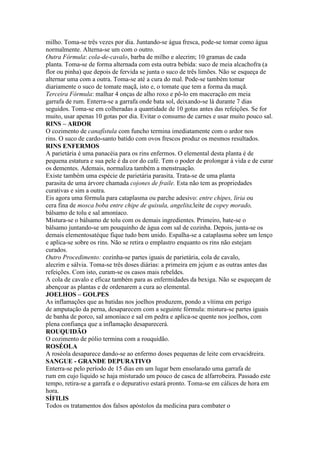 milho. Toma-se três vezes por dia. Juntando-se água fresca, pode-se tomar como água
normalmente. Alterna-se um com o outro.
Outra Fórmula: cola-de-cavalo, barba de milho e alecrim; 10 gramas de cada
planta. Toma-se de forma alternada com esta outra bebida: suco de meia alcachofra (a
flor ou pinha) que depois de fervida se junta o suco de três limões. Não se esqueça de
alternar uma com a outra. Toma-se até a cura do mal. Pode-se também tomar
diariamente o suco de tomate maçã, isto e, o tomate que tem a forma da maçã.
Terceira Fórmula: malhar 4 onças de alho roxo e pô-lo em maceração em meia
garrafa de rum. Enterra-se a garrafa onde bata sol, deixando-se lá durante 7 dias
seguidos. Toma-se em colheradas a quantidade de 10 gotas antes das refeições. Se for
muito, usar apenas 10 gotas por dia. Evitar o consumo de carnes e usar muito pouco sal.
RINS – ARDOR
O cozimento de canafístula com funcho termina imediatamente com o ardor nos
rins. O suco de cardo-santo batido com ovos frescos produz os mesmos resultados.
RINS ENFERMOS
A parietária é uma panacéia para os rins enfermos. O elemental desta planta é de
pequena estatura e sua pele é da cor do café. Tem o poder de prolongar à vida e de curar
os dementes. Ademais, normaliza também a menstruação.
Existe também uma espécie de parietária parasita. Trata-se de uma planta
parasita de uma árvore chamada cojones de fraile. Esta não tem as propriedades
curativas e sim a outra.
Eis agora uma fórmula para cataplasma ou parche adesivo: entre chipes, liria ou
cera fina de mosca boba entre chipe de quisula, angelita,leite de copey morado,
bálsamo de tolu e sal amoníaco.
Mistura-se o bálsamo de tolu com os demais ingredientes. Primeiro, bate-se o
bálsamo juntando-se um pouquinho de água com sal de cozinha. Depois, junta-se os
demais elementosatéque fique tudo bem unido. Espalha-se a cataplasma sobre um lenço
e aplica-se sobre os rins. Não se retira o emplastro enquanto os rins não estejam
curados.
Outro Procedimento: cozinha-se partes iguais de parietária, cola de cavalo,
alecrim e sálvia. Toma-se três doses diárias: a primeira em jejum e as outras antes das
refeições. Com isto, curam-se os casos mais rebeldes.
A cola de cavalo e eficaz também para as enfermidades da bexiga. Não se esqueçam de
abençoar as plantas e de ordenarem a cura ao elemental.
JOELHOS – GOLPES
As inflamações que as batidas nos joelhos produzem, pondo a vítima em perigo
de amputação da perna, desaparecem com a seguinte fórmula: mistura-se partes iguais
de banha de porco, sal amoníaco e sal em pedra e aplica-se quente nos joelhos, com
plena confiança que a inflamação desaparecerá.
ROUQUIDÃO
O cozimento de pólio termina com a rouquidão.
ROSÉOLA
A roséola desaparece dando-se ao enfermo doses pequenas de leite com ervacidreira.
SANGUE - GRANDE DEPURATIVO
Enterra-se pelo período de 15 dias em um lugar bem ensolarado uma garrafa de
rum em cujo liquido se haja misturado um pouco de casca de alfarrobeira. Passado este
tempo, retira-se a garrafa e o depurativo estará pronto. Toma-se em cálices de hora em
hora.
SÍFILIS
Todos os tratamentos dos falsos apóstolos da medicina para combater o
 
