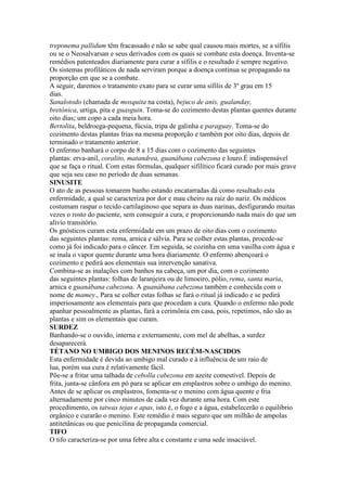treponema pallidum têm fracassado e não se sabe qual causou mais mortes, se a sífilis
ou se o Neosalvarsan e seus derivados com os quais se combate esta doença. Inventa-se
remédios patenteados diariamente para curar a sífilis e o resultado é sempre negativo.
Os sistemas profiláticos de nada serviram porque a doença continua se propagando na
proporção em que se a combate.
A seguir, daremos o tratamento exato para se curar uma sífilis de 3º grau em 15
dias.
Sanalotodo (chamada de mosquita na costa), bejuco de anis, gualanday,
bretónica, urtiga, pita e guasguin. Toma-se do cozimento destas plantas quentes durante
oito dias; um copo a cada meia hora.
Bertolita, beldroega-pequena, fúcsia, tripa de galinha e paraguay. Toma-se do
cozimento destas plantas frias na mesma proporção e também por oito dias, depois de
terminado o tratamento anterior.
O enfermo banhará o corpo de 8 a 15 dias com o cozimento das seguintes
plantas: erva-anil, coralito, matandrea, guanábana cabezona e louro.É indispensável
que se faça o ritual. Com estas fórmulas, qualquer sifilítico ficará curado por mais grave
que seja seu caso no período de duas semanas.
SINUSITE
O ato de as pessoas tomarem banho estando encatarradas dá como resultado esta
enfermidade, a qual se caracteriza por dor e mau cheiro na raiz do nariz. Os médicos
costumam raspar o tecido cartilaginoso que separa as duas narinas, desfigurando muitas
vezes o rosto do paciente, sem conseguir a cura, e proporcionando nada mais do que um
alívio transitório.
Os gnósticos curam esta enfermidade em um prazo de oito dias com o cozimento
das seguintes plantas: rema, arnica e sálvia. Para se colher estas plantas, procede-se
como já foi indicado para o câncer. Em seguida, se cozinha em uma vasilha com água e
se inala o vapor quente durante uma hora diariamente. O enfermo abençoará o
cozimento e pedirá aos elementais sua intervenção sanativa.
Combina-se as inalações com banhos na cabeça, um por dia, com o cozimento
das seguintes plantas: folhas de laranjeira ou de limoeiro, pólio, rema, santa maria,
arnica e guanábana cabezona. A guanábana cabezona também e conhecida com o
nome de mamey., Para se colher estas folhas se fará o ritual já indicado e se pedirá
imperiosamente aos elementais para que procedam a cura. Quando o enfermo não pode
apanhar pessoalmente as plantas, fará a cerimônia em casa, pois, repetimos, não são as
plantas e sim os elementais que curam.
SURDEZ
Banhando-se o ouvido, interna e externamente, com mel de abelhas, a surdez
desaparecerá.
TÉTANO NO UMBIGO DOS MENINOS RECÉM-NASCIDOS
Esta enfermidade é devida ao umbigo mal curado e à influência de um raio de
lua, porém sua cura é relativamente fácil.
Põe-se a fritar uma talhada de cebolla cabezona em azeite comestível. Depois de
frita, junta-se cânfora em pó para se aplicar em emplastros sobre o umbigo do menino.
Antes de se aplicar os emplastros, fomenta-se o menino com água quente e fria
alternadamente por cinco minutos de cada vez durante uma hora. Com este
procedimento, os tatwas tejas e apas, isto é, o fogo e a água, estabelecerão o equilíbrio
orgânico e curarão o menino. Este remédio é mais seguro que um milhão de ampolas
antitetânicas ou que penicilina de propaganda comercial.
TIFO
O tifo caracteriza-se por uma febre alta e constante e uma sede insaciável.
 