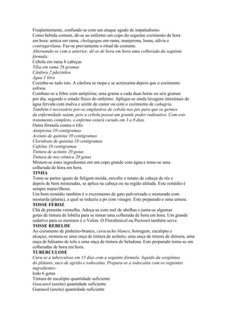 Freqüentemente, confunde-se com um ataque agudo de impaludismo.
Como bebida comum, dê-se ao enfermo um copo do seguinte cozimento de hora
em hora: arnica em rama, cholagogue em rama, manjerona, losna, sálvia e
contragavilana. Faz-se previamente o ritual de costume.
Alternando-se com a anterior, dê-se de hora em hora uma colherada da seguinte
fórmula:
Cebola em rama 8 cabeças
Tília em rama 26 gramas
Cânfora 2 pãezinhos
Água 1 litro
Cozinha-se tudo isto. A cânfora se raspa e se acrescenta depois que o cozimento
esfriou.
Combate-se a febre com antipirina; uma grama a cada duas horas ou seis gramas
por dia, segundo o estado físico do enfermo. Aplique-se ainda lavagens intestinais de
água fervida com malva e azeite de castor ou com o cozimento de cañagria.
Também é necessário por-se emplastros de cebola nos pés para que os germes
da enfermidade saiam, pois a cebola possui um grande poder radioativo. Com este
tratamento completo, o enfermo estará curado em 3 a 8 dias.
Outra fórmula contra o tifo:
Antipirina 10 centigramas
Acetato de quinina 10 centigramas
Cloridrato de quinina 10 centigramas
Cafeína 10 centigramas
Tintura de acônito 20 gotas
Tintura de noz-vômica 20 gotas
Misture-se estes ingredientes em um copo grande com água e tome-se uma
colherada de hora em hora.
TINHA
Tome-se partes iguais de fuligem moída, enxofre e tutano de cabeça de rês e
depois de bem misturadas, se aplica na cabeça ou na região afetada. Este remédio é
sempre maravilhoso.
Um bom remédio também é o excremento de gato pulverizado e misturado com
mostarda (planta), a qual se reduziu a pó com vinagre. Este preparado e uma untura.
TOSSE FEROZ
Chá de pimenta vermelha. Adoça-se com mel de abelhas e junta-se algumas
gotas de tintura de lobélia para se tomar uma colherada de hora em hora. Um grande
sedativo para os meninos é o Valim. O Florafenicol ou Pectosol também serve.
TOSSE REBELDE
Ao cozimento de pinheiro-branco, caracucho blanco, borragem, eucalipto e
alcaçuz, mistura-se uma onça de tintura de acônito, uma onça de tintura de drósera, uma
onça de bálsamo de tolu e uma onça de tintura de beladona. Este preparado toma-se em
colheradas de hora em hora.
TUBERCULOSE
Cura-se a tuberculose em 15 dias com a seguinte fórmula: liquido da vergôntea
do plátano, suco de agrião e iodocaína. Prepara-se a iodocaína com os seguintes
ingredientes:
Iodo 6 gotas
Tintura de eucalipto quantidade suficiente
Guacanol (azeite) quantidade suficiente
Guaiacol (azeite) quantidade suficiente
 