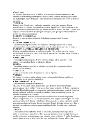 Creso 2 gotas
Se fará uma mescla de tudo e se dará ao enfermo uma colher de hora em hora. O
enfermo se alimentará pelo tempo de 9 dias da planta chamada beldroega; em saladas
ela e eficaz para a cura do fígado e também se usa da mesma maneira contra as doenças
da matriz.
TUMORES
Eis aqui uma fórmula para expulsá-los: cabaceiro - amargoso com rum. Faz-se
uma abertura na cabaça e através dela se põe rum. Depois de 15 dias de maceração, se
dará este remédio ao enfermo para que o tome em cálices de hora em hora. O tumor será
expulso sem a necessidade de operações cirúrgicas, sem que o paciente se exponha a
morrer nas mãos dos cirurgiões.
ÚLCERAS CANCEROSAS
Lava-se as úlceras com o cozimento de folhas e frutas de guaba (fruto do
guamo).
ÚLCERAS ESTOMACAIS
Tratamento eficaz para se livrar das úlceras do estômago consiste em se tomar
de hora em hora o suco de tanchagem com suco de limão. Dose: um copo (5 onças ).
ÚLCERAS GÁSTRICAS, HEPÁTICAS E DUODENAIS
Cura-se, tomando-se alcaçuz; se molha e se malha. Não se alimentar com carnes
vermelhas ou brancas nem comer ovos. Ingerir apenas leite, cereais e frutas. Eliminar o
sal até se livrar do mal.
URTICÁRIA
Toma-se partes iguais de raiz de erva-cidreira, urtiga e sálvia. Cozinha-se sem
açúcar e sem rapadura. Toma-se três doses diárias.
BEXIGA
Tomando-se três copos por dia, o primeiro em jejum, do cozimento de cola de
cavalo, cura-se a bexiga.
VERRUGAS
Aplica-se sobre elas azeite do cajueiro ou leite da figueira.
VARIZES
Os banhos externos na região afetada com o cozimento de folhas de eucalipto e
de nogueira são de reconhecida eficácia.
CÁLCULOS HEPÁTICOS
Apresentaremos a seguir duas fórmulas:
1) Azeite de oliva com limão. Tomar meio copo de azeite de oliva misturado
com o suco de vários limões. Toma-se por duas vezes: uma antes de deitar e outra ao se
levantar. Depois da segunda vez, purga-se o paciente com magnésia ou sal de Epson ou
óleo de rícino, de preferência com óleo de rícino. Usa-se um vidrinho. Assim, os
cálculos hepáticos serão expulsos.
2) Em uma garrafa de vinho branco se introduz meio quilo de moela de galinha.
Utiliza-se a pelezinha, isto é, a película da moela, bem limpa e sem se raspar. Isto ficará
em maceração por 20 dias no vinho branco doce, passados os quais, o paciente tomará
uma taça por dia ao se levantar durante nove dias. Depois deste período de nove dias, o
paciente purgará seu organismo com um vidrinho de óleo de rícino para expulsar os
cálculos.
ANGINA
Toma-se uma toalha de banho, dobra-se em quatro, submerge-se em água fria e
retira-se escorrendo a água. Não se deve esquecer que antes desta operação tem que se
molhar o piso com bastante água e pisar primeiro com o pé direito. A toalha dobrada em
quatro partes se mete na água e se retira escorrendo para se começar a friccionar
 