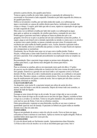 primeiro a perna direita, dos quadris para baixo.
Toma-se agora a toalha do outro lado, repete-se a operação de submergi-la e
escorrendo se friccionará o lado esquerdo. Entenda-se por lado esquerdo da cintura ou
do quadril para baixo.
Dobra-se novamente a toalha, por um lado ainda não usado, se a submerge na
água e escorrendo se a passa do ombro direito para baixo, incluindo-se a metade das
costas e o braço. A seguir, pelo lado que não se usou, repete-se a operação só que agora
no lado esquerdo do corpo.
Mais uma vez se dobrará a toalha por lado não usado e se submergirá na água
para após se aplicar ao comprido, do cérebro para baixo, contando de um a dez.
Ponha agora o paciente uma bata e aplique-se lama na planta dos pés e na
garganta. Envolva-se os pés e as pernas até uns dez centímetros acima dos joelhos. A
seguir, pega-se um lençol com a metade espremida ou úmida e a outra seca e se envolve
as pernas com a parte úmida e se passa a metade seca por cima. O conjunto será
recoberto por uma toalha de banho grande e seca. Assim, dormirá o paciente toda a
noite. De manhã, retira-se o embrulho das pernas e a lama. O corpo ficará em repouso
até a temperatura se normalizar.
Finalmente, faz-se fricção mais uma vez só que com a toalha úmida. Finda a
fricção, voltará para a cama onde ficará de meia a uma hora. Com este tratamento, se
aliviará o paciente. Este complicado procedimento na explicação torna-se simples na
prática.
Recomendação: Que o paciente traga sempre as pernas mais abrigadas, dos
joelhos para baixo, e que durma mais abrigado da cintura para baixo.
AMEBAS
Para se eliminar as amebas, põe-se em maceração meio quilo de alho e 15 grãos
de epazote macho (planta conhecida na América do Sul com o nome de paico) em um
litro grande. Enterra-se a garrafa em um local onde o sol esquente a terra e lá ficará
durante 20 dias. Antes de se dar o medicamento ao paciente, se o submete a um jejum
de três dias. Durante o jejum, o enfermo comerá doces. No terceiro dia, dar-se-á uma
taça do medicamento em jejum e outra de noite. Isto se repete por três dias e assim o
paciente eliminará as amebas.
CÁLCULOS RENAIS
Ao despertar, com muita fé, o paciente tomará um cálice de azeite de oliva
morno, suco de limão e um chá de camomila. Depois de tomar todo este remédio, se
deitará do lado do fígado.
ANEMIA
Esmaga-se uma xícara de trigo ou de cevada. Se usar o trigo não se usa a cevada.
Para uma xícara de trigo ou de cevada usa-se um litro de água. Depois, cozinha-se bem
o trigo ou a cevada e se côa bem. Toma-se em goles durante o dia, podendo-se misturar
com mel ou suco de frutas. Com isto se elimina a anemia.
Outro procedimento: expreme-se uma beterraba, recolhe-se seu suco e junta-se
quantidade igual de suco de laranja. O paciente os beberá em jejum todas as manhãs
durante nove dias de cada mês.
CONTUSÕES
Pega-se um punhado de arnica e outro de cola de cavalo. Ferve-se bem em água,
concentra-se bem e mistura-se com barro. Aplica-se morno na região atingida. Pode-se
também beber desta água três vezes por dia.
ALCOOLISMO
O vício do álcool pode ser facilmente curado. Apresentaremos duas fórmulas.
1) Frita-se dois ovos de mocho e se os dá ao alcoólatra para que coma. Isto o
 
