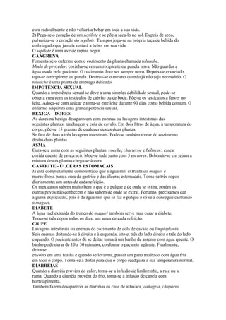 cura radicalmente e não voltará a beber em toda a sua vida.
2) Pega-se o coração de um sepilote e se põe a seca-lo no sol. Depois de seco,
pulveriza-se o coração do sepilote. Tais pós joga-se na própria taça de bebida do
embriagado que jamais voltará a beber em sua vida.
O sepilote é uma ave de rapina negra.
GANGRENA
Fomenta-se o enfermo com o cozimento da planta chamada toluache.
Modo de proceder: cozinha-se em um recipiente ou panela nova. Não guardar a
água usada pelo paciente. O cozimento deve ser sempre novo. Depois de esvaziado,
tapa-se o recipiente ou panela. Destrua-se o mesmo quando já não seja necessário. O
toluache é uma planta de emprego delicado.
IMPOTÊNCIA SEXUAL
Quando a impotência sexual se deve a uma simples debilidade sexual, pode-se
obter a cura com os testículos de cabrito ou de bode. Põe-se os testículos a ferver no
leite. Adoça-se com açúcar e toma-se este leite durante 90 dias como bebida comum. O
enfermo adquirirá uma grande potência sexual.
BEXIGA – DORES
As dores na bexiga desaparecem com enemas ou lavagens intestinais das
seguintes plantas: tanchagem e cola de cavalo. Em dois litros de água, à temperatura do
corpo, põe-se 15 gramas de qualquer destas duas plantas.
Se fará de duas a três lavagens intestinais. Pode-se também tomar do cozimento
destas duas plantas.
ASMA
Cura-se a asma com as seguintes plantas: cocche, chactecoc e belincoc; casca
cozida quente de petezcuch. Moe-se tudo junto com 5 escurres. Bebendo-se em jejum a
mistura destas plantas chega-se à cura.
GASTRITE - ÚLCERAS ESTOMACAIS
Já está completamente demonstrado que a água mel extraída do maguei é
maravilhosa para a cura da gastrite e das úlceras estomacais. Toma-se três copos
diariamente; um antes de cada refeição.
Os mexicanos sabem muito bem o que é o pulque e de onde se o tira, porém os
outros povos não conhecem e não sabem de onde se extrai. Portanto, precisamos dar
alguma explicação, pois é da água mel que se faz o pulque e só se a consegue castrando
o maguei.
DIABETE
A água mel extraída do tronco do maguei também serve para curar a diabete.
Toma-se três copos todos os dias; um antes de cada refeição.
GRIPE
Lavagens intestinais ou enemas do cozimento de cola de cavalo ou limpiaplanta.
Seis enemas deitando-se à direita e à esquerda, isto e, três do lado direito e três do lado
esquerdo. O paciente antes de se deitar tomará um banho de assento com água quente. O
banho pode durar de 10 a 30 minutos, conforme o paciente agüente. Finalmente,
deitarse
envolto em uma toalha e quando se levantar, passar um pano molhado com água fria
em todo o corpo. Torna-se a deitar para que o corpo readquira a sua temperatura normal.
DIARRÉIAS
Quando a diarréia provém do calor, toma-se a infusão de limãozinho, a raiz ou a
rama. Quando a diarréia provém do frio, toma-se a infusão de canela com
hortelãpimenta.
Também fazem desaparecer as diarréias os chás de alfavaca, cañagria, chaparro
 