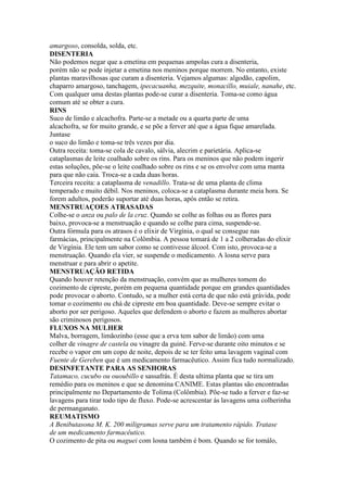 amargoso, consolda, solda, etc.
DISENTERIA
Não podemos negar que a emetina em pequenas ampolas cura a disenteria,
porém não se pode injetar a emetina nos meninos porque morrem. No entanto, existe
plantas maravilhosas que curam a disenteria. Vejamos algumas: algodão, capolim,
chaparro amargoso, tanchagem, ipecacuanha, mezquite, monacillo, muiale, nanahe, etc.
Com qualquer uma destas plantas pode-se curar a disenteria. Toma-se como água
comum até se obter a cura.
RINS
Suco de limão e alcachofra. Parte-se a metade ou a quarta parte de uma
alcachofra, se for muito grande, e se põe a ferver até que a água fique amarelada.
Juntase
o suco do limão e toma-se três vezes por dia.
Outra receita: toma-se cola de cavalo, sálvia, alecrim e parietária. Aplica-se
cataplasmas de leite coalhado sobre os rins. Para os meninos que não podem ingerir
estas soluções, põe-se o leite coalhado sobre os rins e se os envolve com uma manta
para que não caia. Troca-se a cada duas horas.
Terceira receita: a cataplasma de venadillo. Trata-se de uma planta de clima
temperado e muito débil. Nos meninos, coloca-se a cataplasma durante meia hora. Se
forem adultos, poderão suportar até duas horas, após então se retira.
MENSTRUAÇOES ATRASADAS
Colhe-se o anza ou palo de la cruz. Quando se colhe as folhas ou as flores para
baixo, provoca-se a menstruação e quando se colhe para cima, suspende-se.
Outra fórmula para os atrasos é o elixir de Virgínia, o qual se consegue nas
farmácias, principalmente na Colômbia. A pessoa tomará de 1 a 2 colheradas do elixir
de Virgínia. Ele tem um sabor como se contivesse álcool. Com isto, provoca-se a
menstruação. Quando ela vier, se suspende o medicamento. A losna serve para
menstruar e para abrir o apetite.
MENSTRUAÇÃO RETIDA
Quando houver retenção da menstruação, convém que as mulheres tomem do
cozimento de cipreste, porém em pequena quantidade porque em grandes quantidades
pode provocar o aborto. Contudo, se a mulher está certa de que não está grávida, pode
tomar o cozimento ou chá de cipreste em boa quantidade. Deve-se sempre evitar o
aborto por ser perigoso. Aqueles que defendem o aborto e fazem as mulheres abortar
são criminosos perigosos.
FLUXOS NA MULHER
Malva, borragem, limãozinho (esse que a erva tem sabor de limão) com uma
colher de vinagre de castela ou vinagre da guiné. Ferve-se durante oito minutos e se
recebe o vapor em um copo de noite, depois de se ter feito uma lavagem vaginal com
Fuente de Gereben que é um medicamento farmacêutico. Assim fica tudo normalizado.
DESINFETANTE PARA AS SENHORAS
Tatamaco, cucubo ou ououbillo e sassafrás. É desta ultima planta que se tira um
remédio para os meninos e que se denomina CANIME. Estas plantas são encontradas
principalmente no Departamento de Tolima (Colômbia). Põe-se tudo a ferver e faz-se
lavagens para tirar todo tipo de fluxo. Pode-se acrescentar às lavagens uma colherinha
de permanganato.
REUMATISMO
A Benibutasona M. K. 200 miligramas serve para um tratamento rápido. Tratase
de um medicamento farmacêutico.
O cozimento de pita ou maguei com losna também é bom. Quando se for tomálo,
 