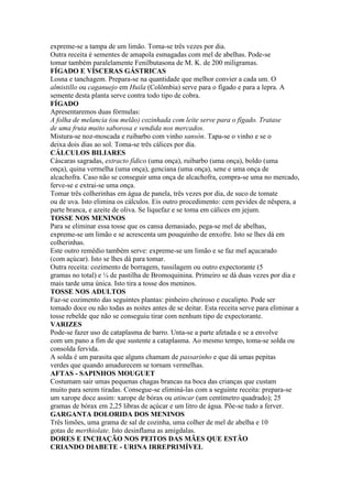 expreme-se a tampa de um limão. Toma-se três vezes por dia.
Outra receita é sementes de amapola esmagadas com mel de abelhas. Pode-se
tomar também paralelamente Fenilbutasona de M. K. de 200 miligramas.
FÍGADO E VÍSCERAS GÁSTRICAS
Losna e tanchagem. Prepara-se na quantidade que melhor convier a cada um. O
almistillo ou caganuejo em Huila (Colômbia) serve para o fígado e para a lepra. A
semente desta planta serve contra todo tipo de cobra.
FÍGADO
Apresentaremos duas fórmulas:
A folha de melancia (ou melão) cozinhada com leite serve para o fígado. Tratase
de uma fruta muito saborosa e vendida nos mercados.
Mistura-se noz-moscada e ruibarbo com vinho sansón. Tapa-se o vinho e se o
deixa dois dias ao sol. Toma-se três cálices por dia.
CÁLCULOS BILIARES
Cáscaras sagradas, extracto fídico (uma onça), ruibarbo (uma onça), boldo (uma
onça), quina vermelha (uma onça), genciana (uma onça), sene e uma onça de
alcachofra. Caso não se conseguir uma onça de alcachofra, compra-se uma no mercado,
ferve-se e extrai-se uma onça.
Tomar três colherinhas em água de panela, três vezes por dia, de suco de tomate
ou de uva. Isto elimina os cálculos. Eis outro procedimento: cem pevides de nêspera, a
parte branca, e azeite de oliva. Se liquefaz e se toma em cálices em jejum.
TOSSE NOS MENINOS
Para se eliminar essa tosse que os cansa demasiado, pega-se mel de abelhas,
expreme-se um limão e se acrescenta um pouquinho de enxofre. Isto se lhes dá em
colherinhas.
Este outro remédio também serve: expreme-se um limão e se faz mel açucarado
(com açúcar). Isto se lhes dá para tomar.
Outra receita: cozimento de borragem, tussilagem ou outro expectorante (5
gramas no total) e ¼ de pastilha de Bromoquinina. Primeiro se dá duas vezes por dia e
mais tarde uma única. Isto tira a tosse dos meninos.
TOSSE NOS ADULTOS
Faz-se cozimento das seguintes plantas: pinheiro cheiroso e eucalipto. Pode ser
tomado doce ou não todas as noites antes de se deitar. Esta receita serve para eliminar a
tosse rebelde que não se conseguiu tirar com nenhum tipo de expectorante.
VARIZES
Pode-se fazer uso de cataplasma de barro. Unta-se a parte afetada e se a envolve
com um pano a fim de que sustente a cataplasma. Ao mesmo tempo, toma-se solda ou
consolda fervida.
A solda é um parasita que alguns chamam de passarinho e que dá umas pepitas
verdes que quando amadurecem se tornam vermelhas.
AFTAS - SAPINHOS MOUGUET
Costumam sair umas pequenas chagas brancas na boca das crianças que custam
muito para serem tiradas. Consegue-se eliminá-las com a seguinte receita: prepara-se
um xarope doce assim: xarope de bórax ou atincar (um centímetro quadrado); 25
gramas de bórax em 2,25 libras de açúcar e um litro de água. Põe-se tudo a ferver.
GARGANTA DOLORIDA DOS MENINOS
Três limões, uma grama de sal de cozinha, uma colher de mel de abelha e 10
gotas de merthiolate. Isto desinflama as amígdalas.
DORES E INCHAÇÃO NOS PEITOS DAS MÃES QUE ESTÃO
CRIANDO DIABETE - URINA IRREPRIMÍVEL
 