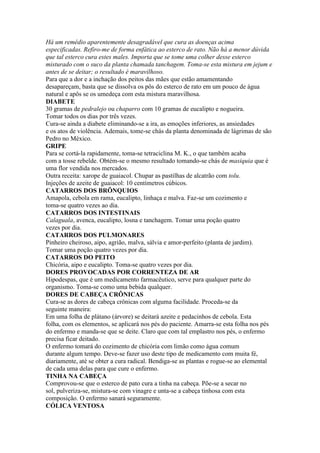 Há um remédio aparentemente desagradável que cura as doenças acima
especificadas. Refiro-me de forma enfática ao esterco de rato. Não há a menor dúvida
que tal esterco cura estes males. Importa que se tome uma colher desse esterco
misturado com o suco da planta chamada tanchagem. Toma-se esta mistura em jejum e
antes de se deitar; o resultado é maravilhoso.
Para que a dor e a inchação dos peitos das mães que estão amamentando
desapareçam, basta que se dissolva os pôs do esterco de rato em um pouco de água
natural e apôs se os umedeça com esta mistura maravilhosa.
DIABETE
30 gramas de pedralejo ou chaparro com 10 gramas de eucalipto e nogueira.
Tomar todos os dias por três vezes.
Cura-se ainda a diabete eliminando-se a ira, as emoções inferiores, as ansiedades
e os atos de violência. Ademais, tome-se chás da planta denominada de lágrimas de são
Pedro no México.
GRIPE
Para se cortá-la rapidamente, toma-se tetraciclina M. K., o que também acaba
com a tosse rebelde. Obtém-se o mesmo resultado tomando-se chás de masiquia que é
uma flor vendida nos mercados.
Outra receita: xarope de guaiacol. Chupar as pastilhas de alcatrão com tolu.
Injeções de azeite de guaiacol: 10 centímetros cúbicos.
CATARROS DOS BRÔNQUIOS
Amapola, cebola em rama, eucalipto, linhaça e malva. Faz-se um cozimento e
toma-se quatro vezes ao dia.
CATARROS DOS INTESTINAIS
Calaguala, avenca, eucalipto, losna e tanchagem. Tomar uma poção quatro
vezes por dia.
CATARROS DOS PULMONARES
Pinheiro cheiroso, aipo, agrião, malva, sálvia e amor-perfeito (planta de jardim).
Tomar uma poção quatro vezes por dia.
CATARROS DO PEITO
Chicória, aipo e eucalipto. Toma-se quatro vezes por dia.
DORES PROVOCADAS POR CORRENTEZA DE AR
Hipodespas, que é um medicamento farmacêutico, serve para qualquer parte do
organismo. Toma-se como uma bebida qualquer.
DORES DE CABEÇA CRÔNICAS
Cura-se as dores de cabeça crônicas com alguma facilidade. Proceda-se da
seguinte maneira:
Em uma folha de plátano (árvore) se deitará azeite e pedacinhos de cebola. Esta
folha, com os elementos, se aplicará nos pés do paciente. Amarra-se esta folha nos pés
do enfermo e manda-se que se deite. Claro que com tal emplastro nos pés, o enfermo
precisa ficar deitado.
O enfermo tomará do cozimento de chicória com limão como água comum
durante algum tempo. Deve-se fazer uso deste tipo de medicamento com muita fé,
diariamente, até se obter a cura radical. Bendiga-se as plantas e rogue-se ao elemental
de cada uma delas para que cure o enfermo.
TINHA NA CABEÇA
Comprovou-se que o esterco de pato cura a tinha na cabeça. Põe-se a secar no
sol, pulveriza-se, mistura-se com vinagre e unta-se a cabeça tinhosa com esta
composição. O enfermo sanará seguramente.
CÓLICA VENTOSA
 