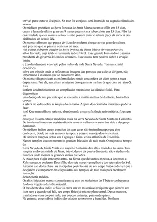 terrível para testar o discípulo. Se este for corajoso, será instruído na sagrada ciência dos
mamas.
Os médicos gnósticos da Serra Nevada de Santa Marta curam a sífilis em 15 dias,
curam a lepra de último grau em 9 meses precisos e a tuberculose em 15 dias. Não há
enfermidade que os mamas arhuacos não possam curar e acham graça da ciência dos
civilizados do século XX.
Os mamas afirmam que para a civilização moderna chegar ao seu grau de cultura
será preciso que se passem centenas de anos.
Nos cumes cobertos de gelo da Serra Nevada de Santa Marta vive um poderoso
sábio Iniciado, cuja idade e realmente indecifrável. Esse grande Iluminado e o mama
presidente do governo dos índios arhuacos. Esse mama tem poderes sobre a criação
inteira
e é profundamente venerado pelos índios de toda Serra Nevada. Tem um cristal
octaédrico
sobre um trípode onde se refletem as imagens das pessoas que a ele se dirigem, não
importando a distância que se encontrem dele.
Os mamas diagnosticam as enfermidades pondo uma esfera de vidro sobre a nuca
do paciente. Por ali, auscultam o interior do organismo melhor do que com os raios-X.
Eles
sorriem desdenhosamente do complicado mecanismo da ciência oficial. Para
diagnosticar
uma doença de um paciente que se encontre a muitas milhas de distância, basta-lhes
colocar
a esfera de vidro sobre as roupas do enfermo. Algum dos cientistas modernos poderia
fazer
isto? Que maravilhoso seria se, abandonando a sua suficiência universitária, fizessem
um
esforço e fossem estudar medicina maia na Serra Nevada de Santa Marta na Colômbia.
Do intelectualismo sem espiritualidade saem os velhacos e estes têm sido a desgraça
do mundo.
Os médicos índios curam e muitas de suas curas são instantâneas porque eles
conhecem, desde os mais remotos tempos, o correto manejo dos elementais.
Há também templos de luz em Taganga e Gaira, costa atlântica da Colômbia.
Nesses templos ocultos moram os grandes Iniciados do raio maia. O majestoso templo
da
Serra Nevada de Santa Marta e o augusto Santuário dos altos Iniciados da serra. Tais
templos estão em estado de Jinas, isto é, dentro da quarta dimensão; são catedrais da
natureza onde moram os grandes sábios da Cobra.
A chave para viajar em corpo astral, na forma que deixamos exposta, a devemos a
Kalusuanga, o poderoso Deus filho dos sete mares vermelhos e dos sete raios do Sol.
Fazendo uso desta chave, os discípulos poderão sair do seu corpo físico cada vez que o
desejarem e comparecer em corpo astral nos templos do raio maia para receberem
instrução
de sabedoria médica.
Os altos Iniciados mamas comunicam-se com os mahatmas do Tibete e conhecem a
fundo os vegetais da Índia oriental.
O presidente dos índios arhuacos entra em um misterioso recipiente que contém um
licor raro e quando sai dali, seu corpo físico já está no plano astral. Desta maneira,
translada-se com corpo e tudo, em poucos instantes, para onde quiser.
No entanto, esses sábios índios são calados ao extremo e humildes. Nenhum
 
