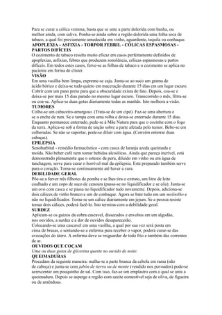 Para se curar a cólica ventosa, basta que se unte a parte dolorida com banha, ou
melhor ainda, com saliva. Ponha-se ainda sobre a região dolorida uma folha seca de
tabaco, a qual foi previamente umedecida em vinho, aguardente, tequila ou conhaque.
APOPLEXIA - ASFIXIA - TORPOR FEBRIL - CÓLICAS ESPASMOSAS -
PARTOS DIFÍCEIS
O cozimento de tabaco resulta muito eficaz em casos perfeitamente definidos de
apoplexias, asfixias, febres que produzem sonolência, cólicas espasmosas e partos
difíceis. Em todos estes casos, ferve-se as folhas de tabaco e o cozimento se aplica no
paciente em forma de clister.
VISÃO
Em uma vasilha bem limpa, expreme-se caju. Junta-se ao suco um grama de
ácido bórico e deixa-se tudo quieto em maceração durante 15 dias em um lugar escuro.
Cobrir com um pano preto para que a obscuridade exista de fato. Depois, coa-se e
deixa-se por mais 15 dias parado no mesmo lugar escuro. Transcorrido o mês, filtra-se
ou coa-se. Aplica-se duas gotas diariamente todas as manhãs. Isto melhora a visão.
TUMORES
Colhe-se um cabaceiro-amargoso. (Trata-se de um cipó). Faz-se uma abertura e
se o enche de rum. Se o tampa com uma rolha e deixa-se enterrado durante 15 dias.
Enquanto permanece enterrado, pede-se à Mãe Natura para que o cozinhe com o fogo
da terra. Aplica-se sob a forma de unção sobre a parte afetada pelo tumor. Bebe-se em
colheradas. Se não se suportar, pode-se diluir com água. (Convém enterrar duas
cabaças).
EPILEPSIA
Senobarbital - remédio farmacêutico - com casca de laranja azeda queimada e
moída. Não beber café nem tomar bebidas alcoólicas. Ainda que pareça incrível, está
demonstrado plenamente que o esterco de peru, diluído em vinho ou em água de
tanchagem, serve para curar o horrível mal da epilepsia. Este preparado também serve
para o coração. Toma-se continuamente até haver a cura.
DEBILIDADE GERAL
Põe-se a ferver três filhotes de pomba e se lhes tira o extrato, um litro de leite
coalhado e um copo de suco de cenoura (passa-se no liquidificador e se côa). Junta-se
um ovo com casca e se passa no liquidificador tudo novamente. Depois, adiciona-se
dois cálices de vinho branco e um de conhaque. Agora se bate tudo em um molinilho e
não no liquidificador. Toma-se um cálice diariamente em jejum. Se a pessoa resiste
tomar dois cálices, poderá fazê-lo. Isto termina com a debilidade geral.
SURDEZ
Aplicam-se os guizos da cobra cascavel, dissecados e envoltos em um algodão,
nos ouvidos, a surdez e a dor de ouvidos desaparecerão.
Colocando-se uma cascavel em uma vasilha, a qual por sua vez será posta em
cima de brasas, e sentando-se a enferma para receber o vapor, poderá curar-se das
avocações do útero. A enferma deve se resguardar de todo frio e também das correntes
de ar.
OUVIDOS QUE COÇAM
Uma ou duas gotas de glicerina quente no ouvido de noite.
QUEIMADURAS
Procedam da seguinte maneira: malha-se a parte branca da cebola em rama (não
de cabeça) e junta-se com jabón de tierra ou de monte (vendido nos povoados) pode-se
acrescentar um pouquinho de sal. Com isso, faz-se um emplastro com o qual se unta a
queimadura. Depois se asperge a região com azeite comestível seja de oliva, de figueira
ou de amêndoas.
 